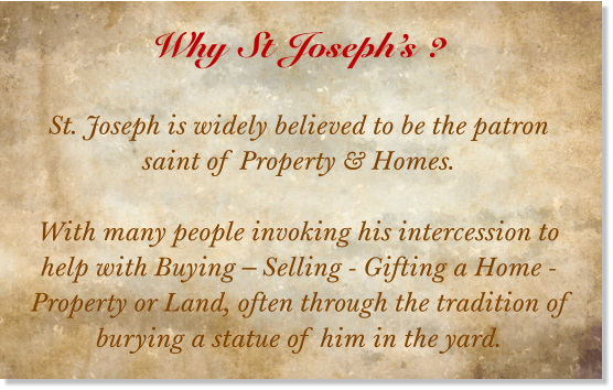Why St Joseph’s ?  St. Joseph is widely believed to be the patron saint of Property & Homes.  With many people invoking his intercession to help with Buying – Selling - Gifting a Home - Property or Land, often through the tradition of burying a statue of him in the yard.